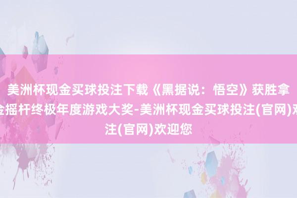 美洲杯现金买球投注下载《黑据说：悟空》获胜拿下了金摇杆终极年度游戏大奖-美洲杯现金买球投注(官网)欢迎您