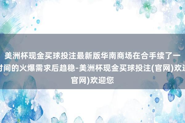 美洲杯现金买球投注最新版华南商场在合手续了一段时间的火爆需求后趋稳-美洲杯现金买球投注(官网)欢迎您