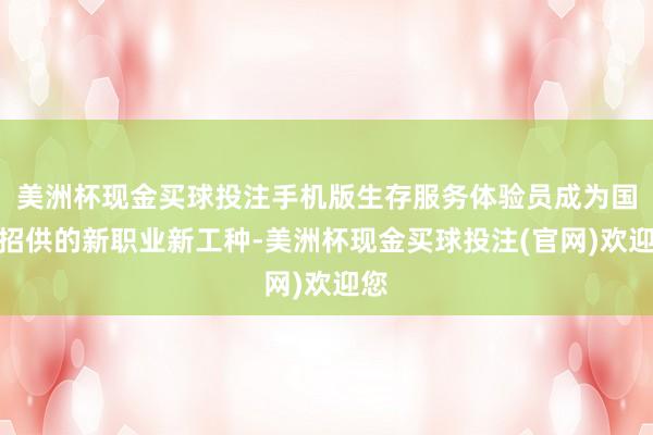 美洲杯现金买球投注手机版生存服务体验员成为国度招供的新职业新工种-美洲杯现金买球投注(官网)欢迎您