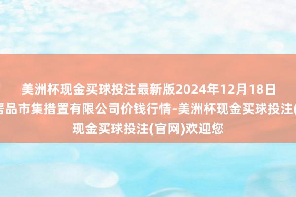 美洲杯现金买球投注最新版2024年12月18日徐州东高农居品市集措置有限公司价钱行情-美洲杯现金买球投注(官网)欢迎您