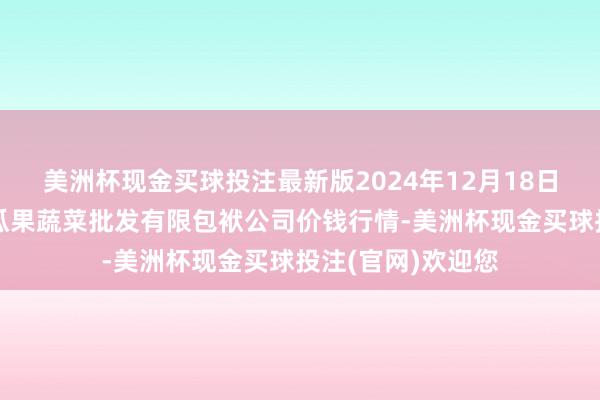 美洲杯现金买球投注最新版2024年12月18日庆阳市西峰西郊瓜果蔬菜批发有限包袱公司价钱行情-美洲杯现金买球投注(官网)欢迎您