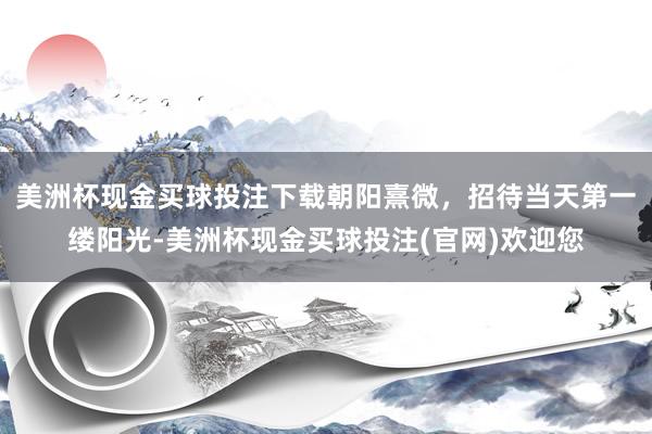 美洲杯现金买球投注下载朝阳熹微，招待当天第一缕阳光-美洲杯现金买球投注(官网)欢迎您