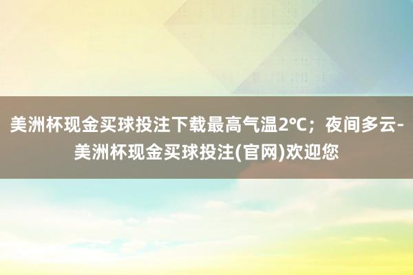 美洲杯现金买球投注下载最高气温2℃；夜间多云-美洲杯现金买球投注(官网)欢迎您