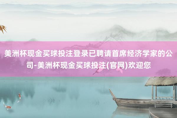 美洲杯现金买球投注登录已聘请首席经济学家的公司-美洲杯现金买球投注(官网)欢迎您
