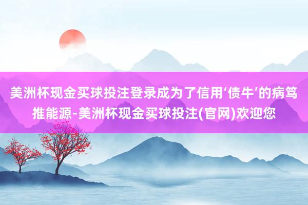 美洲杯现金买球投注登录成为了信用‘债牛’的病笃推能源-美洲杯现金买球投注(官网)欢迎您