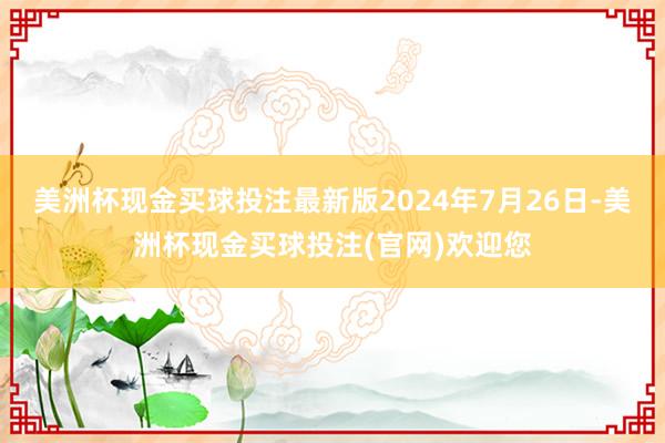 美洲杯现金买球投注最新版　　2024年7月26日-美洲杯现金买球投注(官网)欢迎您