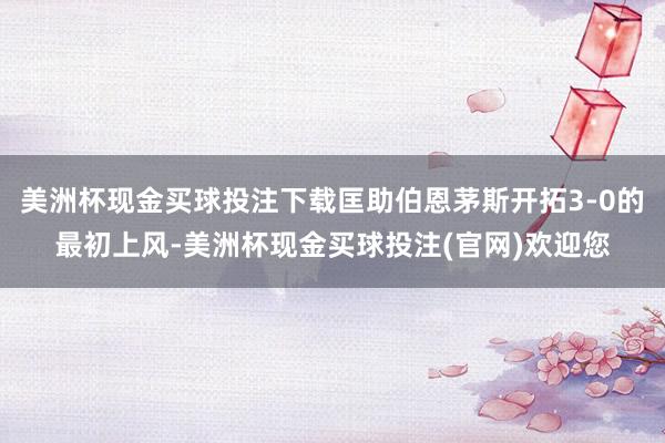 美洲杯现金买球投注下载匡助伯恩茅斯开拓3-0的最初上风-美洲杯现金买球投注(官网)欢迎您