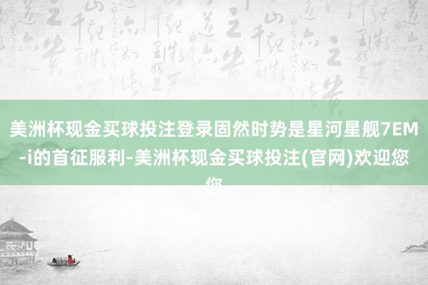 美洲杯现金买球投注登录固然时势是星河星舰7EM-i的首征服利-美洲杯现金买球投注(官网)欢迎您