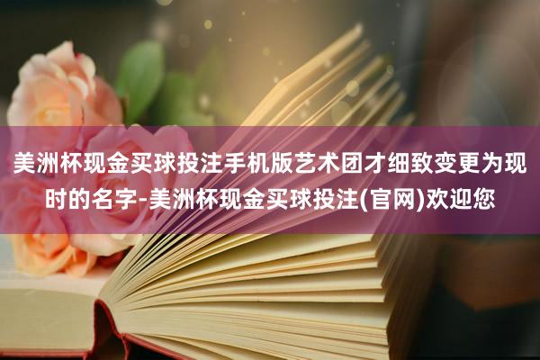 美洲杯现金买球投注手机版艺术团才细致变更为现时的名字-美洲杯现金买球投注(官网)欢迎您