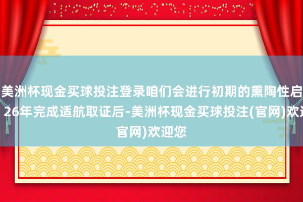 美洲杯现金买球投注登录咱们会进行初期的熏陶性启动；26年完成适航取证后-美洲杯现金买球投注(官网)欢迎您