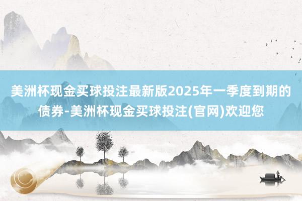 美洲杯现金买球投注最新版2025年一季度到期的债券-美洲杯现金买球投注(官网)欢迎您