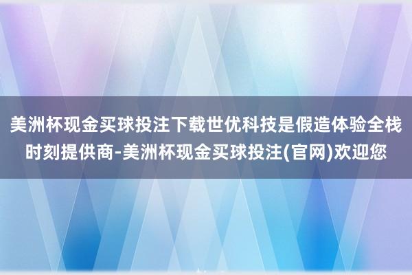 美洲杯现金买球投注下载世优科技是假造体验全栈时刻提供商-美洲杯现金买球投注(官网)欢迎您