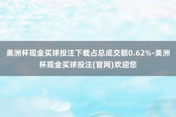 美洲杯现金买球投注下载占总成交额0.62%-美洲杯现金买球投注(官网)欢迎您