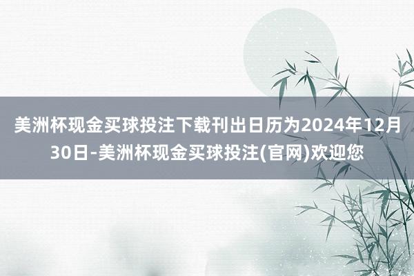 美洲杯现金买球投注下载刊出日历为2024年12月30日-美洲杯现金买球投注(官网)欢迎您