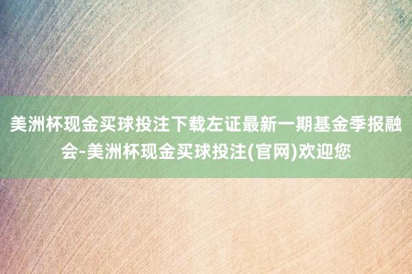 美洲杯现金买球投注下载左证最新一期基金季报融会-美洲杯现金买球投注(官网)欢迎您