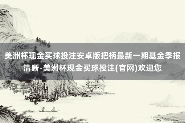 美洲杯现金买球投注安卓版把柄最新一期基金季报清晰-美洲杯现金买球投注(官网)欢迎您