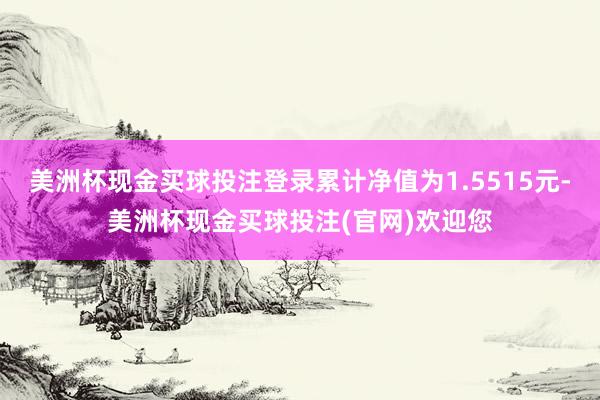 美洲杯现金买球投注登录累计净值为1.5515元-美洲杯现金买球投注(官网)欢迎您