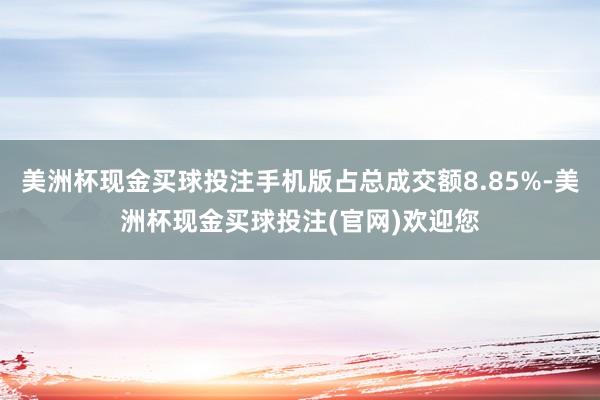 美洲杯现金买球投注手机版占总成交额8.85%-美洲杯现金买球投注(官网)欢迎您