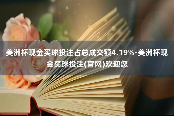 美洲杯现金买球投注占总成交额4.19%-美洲杯现金买球投注(官网)欢迎您
