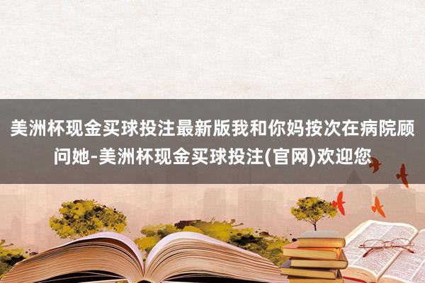 美洲杯现金买球投注最新版我和你妈按次在病院顾问她-美洲杯现金买球投注(官网)欢迎您