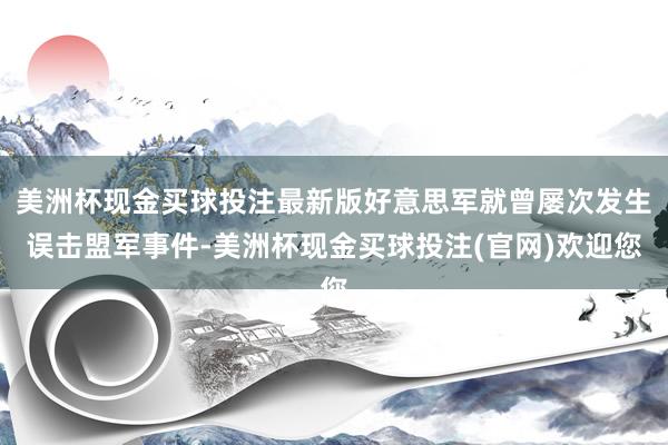 美洲杯现金买球投注最新版好意思军就曾屡次发生误击盟军事件-美洲杯现金买球投注(官网)欢迎您