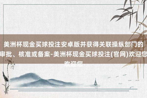 美洲杯现金买球投注安卓版并获得关联操纵部门的审批、核准或备案-美洲杯现金买球投注(官网)欢迎您
