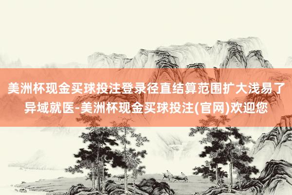 美洲杯现金买球投注登录径直结算范围扩大浅易了异域就医-美洲杯现金买球投注(官网)欢迎您