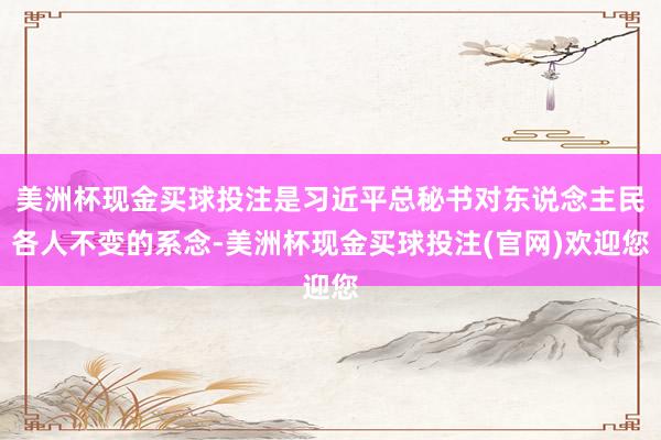 美洲杯现金买球投注是习近平总秘书对东说念主民各人不变的系念-美洲杯现金买球投注(官网)欢迎您