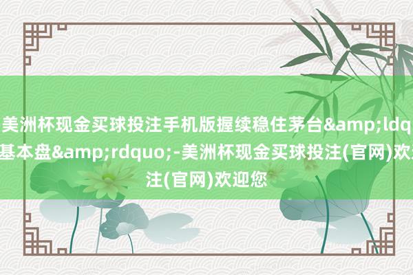 美洲杯现金买球投注手机版握续稳住茅台&ldquo;基本盘&rdquo;-美洲杯现金买球投注(官网)欢迎您