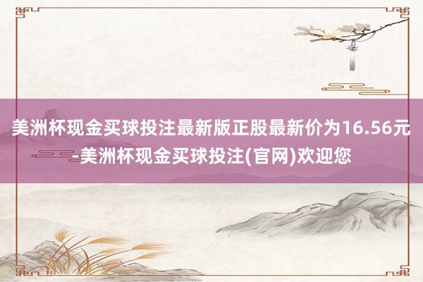 美洲杯现金买球投注最新版正股最新价为16.56元-美洲杯现金买球投注(官网)欢迎您