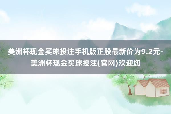 美洲杯现金买球投注手机版正股最新价为9.2元-美洲杯现金买球投注(官网)欢迎您