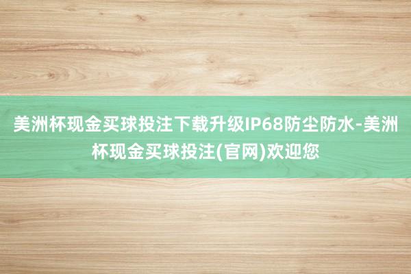 美洲杯现金买球投注下载升级IP68防尘防水-美洲杯现金买球投注(官网)欢迎您