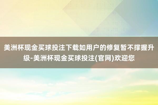 美洲杯现金买球投注下载如用户的修复暂不撑握升级-美洲杯现金买球投注(官网)欢迎您