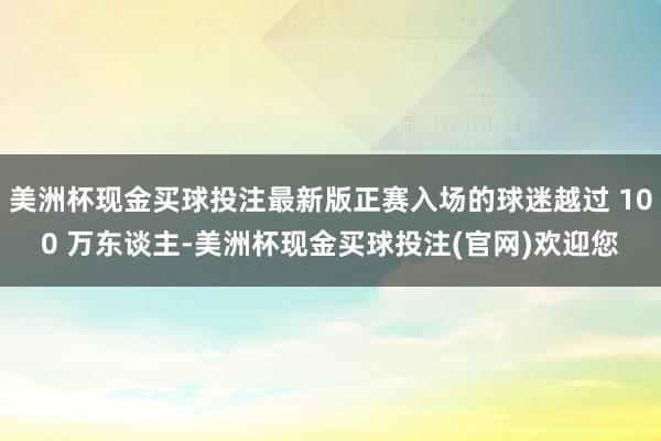 美洲杯现金买球投注最新版正赛入场的球迷越过 100 万东谈主-美洲杯现金买球投注(官网)欢迎您