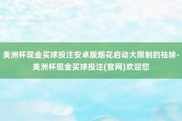 美洲杯现金买球投注安卓版烟花启动大限制的祛除-美洲杯现金买球投注(官网)欢迎您