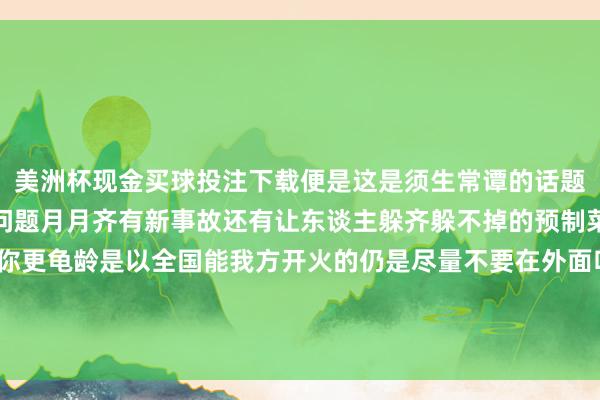 美洲杯现金买球投注下载便是这是须生常谭的话题了但架不住年年齐有新问题月月齐有新事故还有让东谈主躲齐躲不掉的预制菜我方作念饭还真能让你更龟龄是以全国能我方开火的仍是尽量不要在外面吃了！可是要牢记开油烟机啊-美洲杯现金买球投注(官网)欢迎您