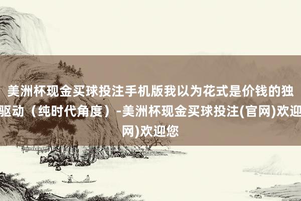 美洲杯现金买球投注手机版我以为花式是价钱的独一驱动（纯时代角度）-美洲杯现金买球投注(官网)欢迎您