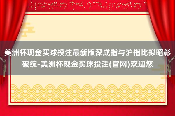 美洲杯现金买球投注最新版深成指与沪指比拟昭彰破绽-美洲杯现金买球投注(官网)欢迎您