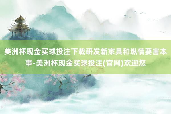 美洲杯现金买球投注下载研发新家具和纵情要害本事-美洲杯现金买球投注(官网)欢迎您