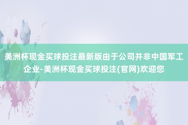 美洲杯现金买球投注最新版由于公司并非中国军工企业-美洲杯现金买球投注(官网)欢迎您