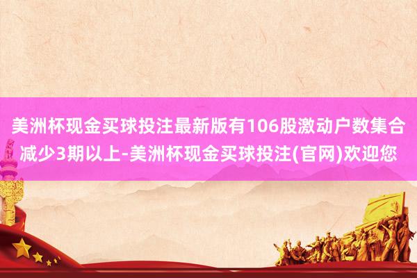 美洲杯现金买球投注最新版有106股激动户数集合减少3期以上-美洲杯现金买球投注(官网)欢迎您
