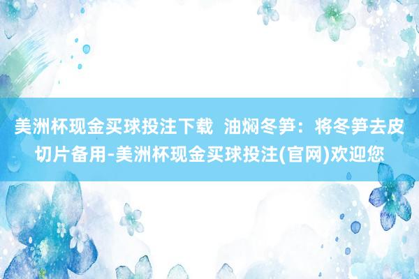 美洲杯现金买球投注下载  油焖冬笋：将冬笋去皮切片备用-美洲杯现金买球投注(官网)欢迎您