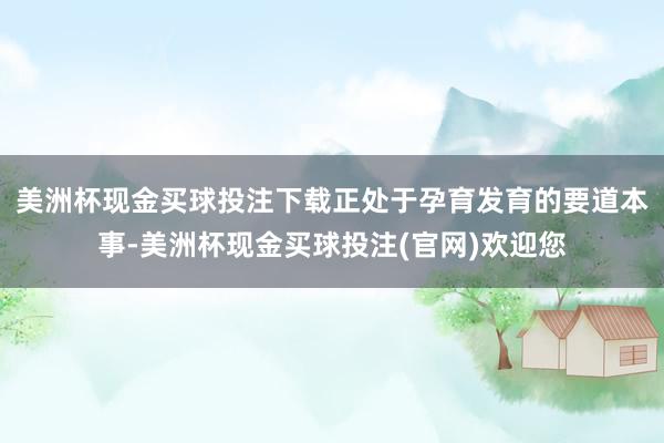 美洲杯现金买球投注下载正处于孕育发育的要道本事-美洲杯现金买球投注(官网)欢迎您