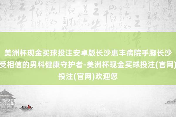 美洲杯现金买球投注安卓版长沙惠丰病院手脚长沙地区备受相信的男科健康守护者-美洲杯现金买球投注(官网)欢迎您