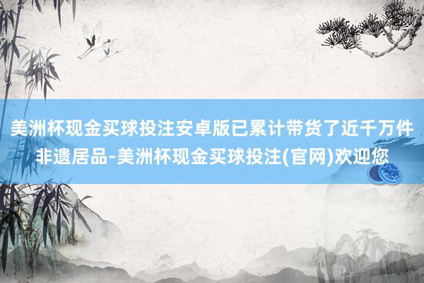 美洲杯现金买球投注安卓版已累计带货了近千万件非遗居品-美洲杯现金买球投注(官网)欢迎您