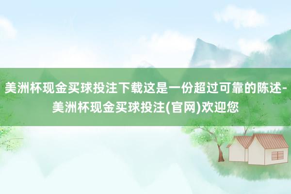 美洲杯现金买球投注下载这是一份超过可靠的陈述-美洲杯现金买球投注(官网)欢迎您