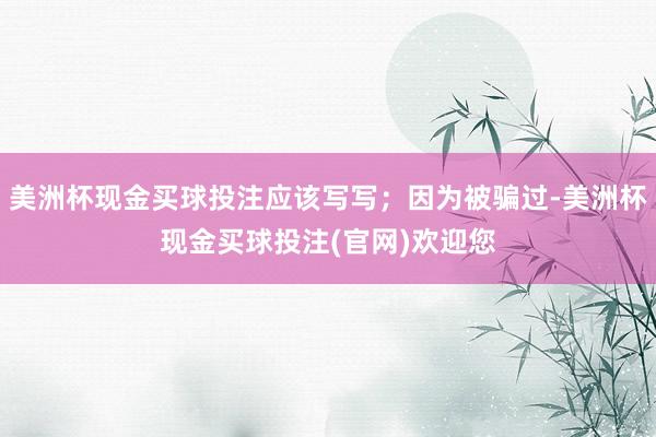 美洲杯现金买球投注应该写写；因为被骗过-美洲杯现金买球投注(官网)欢迎您