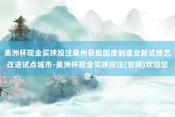 美洲杯现金买球投注泉州获批国度制造业新式技艺改进试点城市-美洲杯现金买球投注(官网)欢迎您