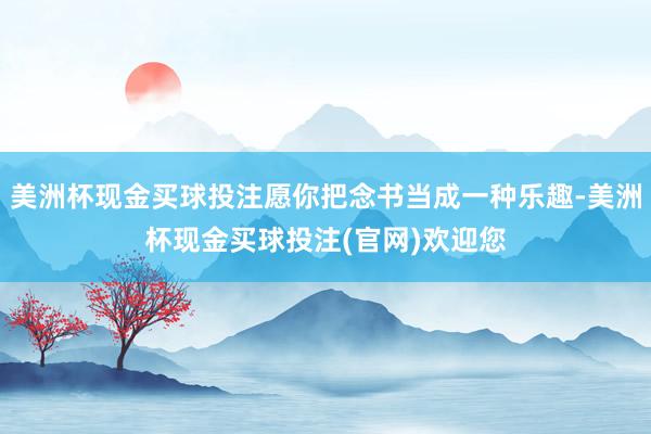 美洲杯现金买球投注愿你把念书当成一种乐趣-美洲杯现金买球投注(官网)欢迎您