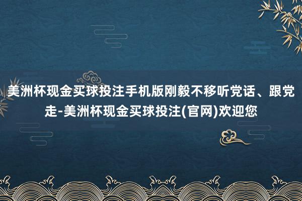 美洲杯现金买球投注手机版刚毅不移听党话、跟党走-美洲杯现金买球投注(官网)欢迎您